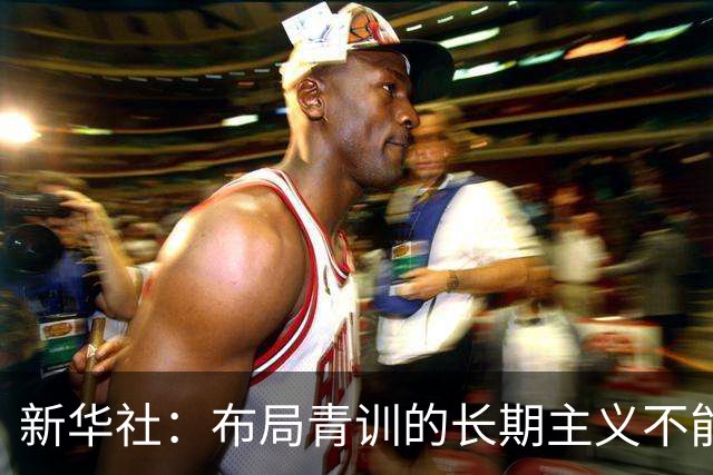 新华社：布局青训的长期主义不能变 计划不变终能夺冠